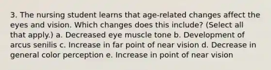 3. The nursing student learns that age-related changes affect the eyes and vision. Which changes does this include? (Select all that apply.) a. Decreased eye muscle tone b. Development of arcus senilis c. Increase in far point of near vision d. Decrease in general color perception e. Increase in point of near vision