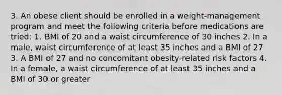 3. An obese client should be enrolled in a weight-management program and meet the following criteria before medications are tried: 1. BMI of 20 and a waist circumference of 30 inches 2. In a male, waist circumference of at least 35 inches and a BMI of 27 3. A BMI of 27 and no concomitant obesity-related risk factors 4. In a female, a waist circumference of at least 35 inches and a BMI of 30 or greater