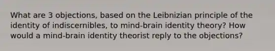 What are 3 objections, based on the Leibnizian principle of the identity of indiscernibles, to mind-brain identity theory? How would a mind-brain identity theorist reply to the objections?