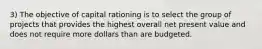 3) The objective of capital rationing is to select the group of projects that provides the highest overall net present value and does not require more dollars than are budgeted.