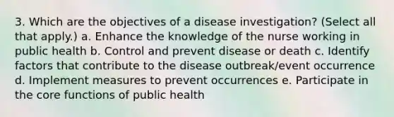 3. Which are the objectives of a disease investigation? (Select all that apply.) a. Enhance the knowledge of the nurse working in public health b. Control and prevent disease or death c. Identify factors that contribute to the disease outbreak/event occurrence d. Implement measures to prevent occurrences e. Participate in the core functions of public health