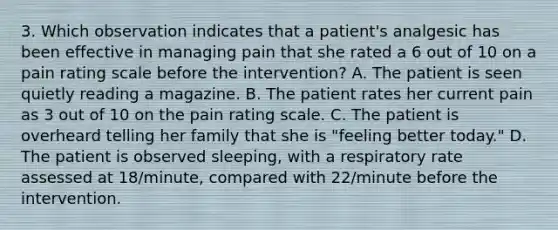 3. Which observation indicates that a patient's analgesic has been effective in managing pain that she rated a 6 out of 10 on a pain rating scale before the intervention? A. The patient is seen quietly reading a magazine. B. The patient rates her current pain as 3 out of 10 on the pain rating scale. C. The patient is overheard telling her family that she is "feeling better today." D. The patient is observed sleeping, with a respiratory rate assessed at 18/minute, compared with 22/minute before the intervention.