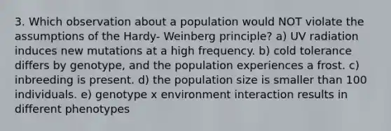 3. Which observation about a population would NOT violate the assumptions of the Hardy- Weinberg principle? a) UV radiation induces new mutations at a high frequency. b) cold tolerance differs by genotype, and the population experiences a frost. c) inbreeding is present. d) the population size is smaller than 100 individuals. e) genotype x environment interaction results in different phenotypes