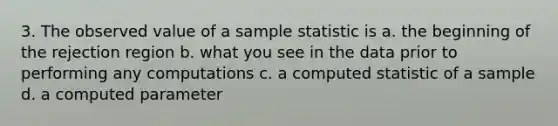 3. The observed value of a sample statistic is a. the beginning of the rejection region b. what you see in the data prior to performing any computations c. a computed statistic of a sample d. a computed parameter