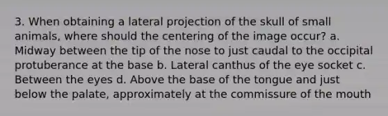 3. When obtaining a lateral projection of the skull of small animals, where should the centering of the image occur? a. Midway between the tip of the nose to just caudal to the occipital protuberance at the base b. Lateral canthus of the eye socket c. Between the eyes d. Above the base of the tongue and just below the palate, approximately at the commissure of the mouth