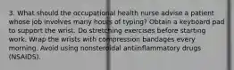 3. What should the occupational health nurse advise a patient whose job involves many hours of typing? Obtain a keyboard pad to support the wrist. Do stretching exercises before starting work. Wrap the wrists with compression bandages every morning. Avoid using nonsteroidal antiinflammatory drugs (NSAIDS).