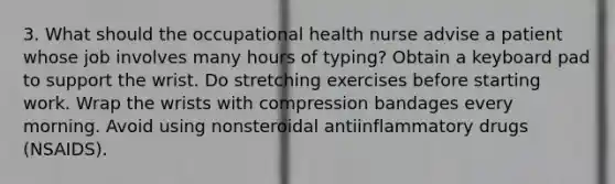 3. What should the occupational health nurse advise a patient whose job involves many hours of typing? Obtain a keyboard pad to support the wrist. Do stretching exercises before starting work. Wrap the wrists with compression bandages every morning. Avoid using nonsteroidal antiinflammatory drugs (NSAIDS).