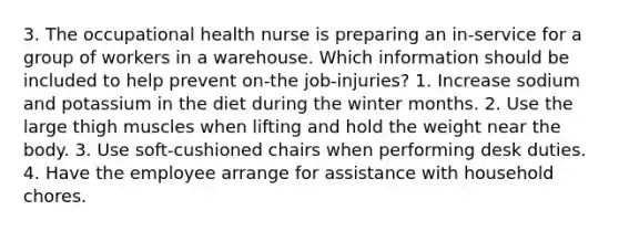 3. The occupational health nurse is preparing an in-service for a group of workers in a warehouse. Which information should be included to help prevent on-the job-injuries? 1. Increase sodium and potassium in the diet during the winter months. 2. Use the large thigh muscles when lifting and hold the weight near the body. 3. Use soft-cushioned chairs when performing desk duties. 4. Have the employee arrange for assistance with household chores.