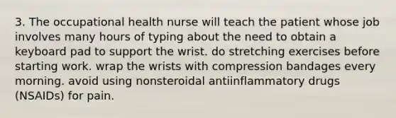 3. The occupational health nurse will teach the patient whose job involves many hours of typing about the need to obtain a keyboard pad to support the wrist. do stretching exercises before starting work. wrap the wrists with compression bandages every morning. avoid using nonsteroidal antiinflammatory drugs (NSAIDs) for pain.