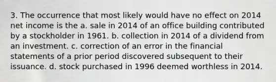 3. The occurrence that most likely would have no effect on 2014 net income is the a. sale in 2014 of an office building contributed by a stockholder in 1961. b. collection in 2014 of a dividend from an investment. c. correction of an error in the <a href='https://www.questionai.com/knowledge/kFBJaQCz4b-financial-statements' class='anchor-knowledge'>financial statements</a> of a prior period discovered subsequent to their issuance. d. stock purchased in 1996 deemed worthless in 2014.