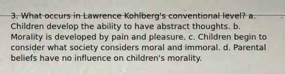 3. What occurs in Lawrence Kohlberg's conventional level? a. Children develop the ability to have abstract thoughts. b. Morality is developed by pain and pleasure. c. Children begin to consider what society considers moral and immoral. d. Parental beliefs have no influence on children's morality.