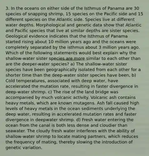 3. In the oceans on either side of the Isthmus of Panama are 30 species of snapping shrimp, 15 species on the Pacific side and 15 different species on the Atlantic side. Species live at different water depths. Morphological and genetic data show that Atlantic and Pacific species that live at similar depths are sister species. Geological evidence indicates that the Isthmus of Panama started rising about 10 million years ago and the oceans were completely separated by the isthmus about 3 million years ago. Which of the following statements would best explain why the shallow-water sister species are more similar to each other than are the deeper-water species? a) The shallow-water sister species have been geographically isolated from each other for a shorter time than the deep-water sister species have been, b) Cold temperatures, associated with deep water, have accelerated the mutation rate, resulting in faster divergence in deep-water shrimp. c) The rise of the land bridge was accompanied by much volcanic activity. Volcanic ash contains heavy metals, which are known mutagens. Ash fall caused high levels of heavy metals in the ocean sediments underlying the deep water, resulting in accelerated mutation rates and faster divergence in deepwater shrimp. d) Fresh water entering the ocean from the canal is both less dense and cloudier than seawater. The cloudy fresh water interferes with the ability of shallow-water shrimp to locate mating partners, which reduces the frequency of mating, thereby slowing the introduction of genetic variation.