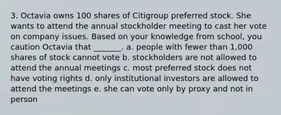 3. Octavia owns 100 shares of Citigroup preferred stock. She wants to attend the annual stockholder meeting to cast her vote on company issues. Based on your knowledge from school, you caution Octavia that _______. a. people with fewer than 1,000 shares of stock cannot vote b. stockholders are not allowed to attend the annual meetings c. most preferred stock does not have voting rights d. only institutional investors are allowed to attend the meetings e. she can vote only by proxy and not in person