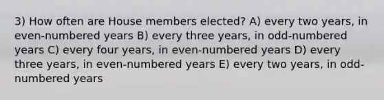 3) How often are House members elected? A) every two years, in even-numbered years B) every three years, in odd-numbered years C) every four years, in even-numbered years D) every three years, in even-numbered years E) every two years, in odd-numbered years