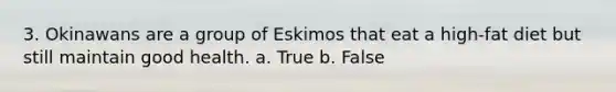 3. Okinawans are a group of Eskimos that eat a high-fat diet but still maintain good health. a. True b. False