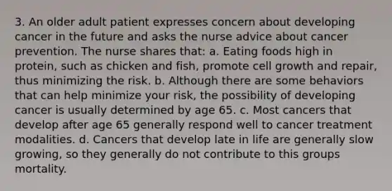 3. An older adult patient expresses concern about developing cancer in the future and asks the nurse advice about cancer prevention. The nurse shares that: a. Eating foods high in protein, such as chicken and fish, promote cell growth and repair, thus minimizing the risk. b. Although there are some behaviors that can help minimize your risk, the possibility of developing cancer is usually determined by age 65. c. Most cancers that develop after age 65 generally respond well to cancer treatment modalities. d. Cancers that develop late in life are generally slow growing, so they generally do not contribute to this groups mortality.