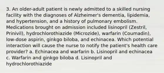 3. An older-adult patient is newly admitted to a skilled nursing facility with the diagnoses of Alzheimer's dementia, lipidemia, and hypertension, and a history of pulmonary embolism. Medications brought on admission included lisinopril (Zestril, Prinivil), hydrochlorothiazide (Microzide), warfarin (Coumadin), low-dose aspirin, ginkgo biloba, and echinacea. Which potential interaction will cause the nurse to notify the patient's health care provider? a. Echinacea and warfarin b. Lisinopril and echinacea c. Warfarin and ginkgo biloba d. Lisinopril and hydrochlorothiazide