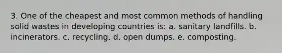 3. One of the cheapest and most common methods of handling solid wastes in developing countries is: a. sanitary landfills. b. incinerators. c. recycling. d. open dumps. e. composting.