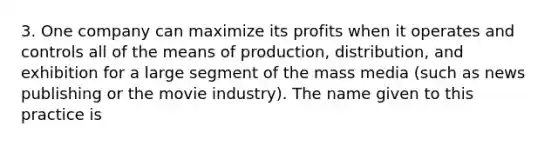 3. One company can maximize its profits when it operates and controls all of the means of production, distribution, and exhibition for a large segment of the mass media (such as news publishing or the movie industry). The name given to this practice is