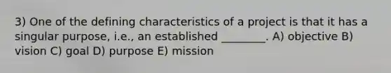 3) One of the defining characteristics of a project is that it has a singular purpose, i.e., an established ________. A) objective B) vision C) goal D) purpose E) mission