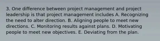 3. One difference between project management and project leadership is that project management includes A. Recognizing the need to alter direction. B. Aligning people to meet new directions. C. Monitoring results against plans. D. Motivating people to meet new objectives. E. Deviating from the plan.