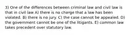 3) One of the differences between criminal law and civil law is that in civil law A) there is no charge that a law has been violated. B) there is no jury. C) the case cannot be appealed. D) the government cannot be one of the litigants. E) common law takes precedent over statutory law.