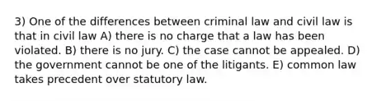 3) One of the differences between criminal law and civil law is that in civil law A) there is no charge that a law has been violated. B) there is no jury. C) the case cannot be appealed. D) the government cannot be one of the litigants. E) common law takes precedent over statutory law.