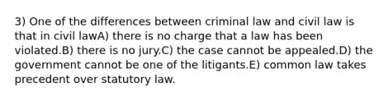 3) One of the differences between criminal law and civil law is that in civil lawA) there is no charge that a law has been violated.B) there is no jury.C) the case cannot be appealed.D) the government cannot be one of the litigants.E) common law takes precedent over statutory law.