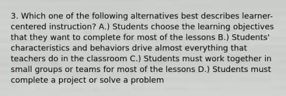 3. Which one of the following alternatives best describes learner-centered instruction? A.) Students choose the learning objectives that they want to complete for most of the lessons B.) Students' characteristics and behaviors drive almost everything that teachers do in the classroom C.) Students must work together in small groups or teams for most of the lessons D.) Students must complete a project or solve a problem