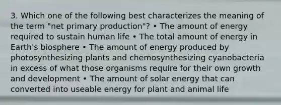 3. Which one of the following best characterizes the meaning of the term "net primary production"? • The amount of energy required to sustain human life • The total amount of energy in Earth's biosphere • The amount of energy produced by photosynthesizing plants and chemosynthesizing cyanobacteria in excess of what those organisms require for their own growth and development • The amount of solar energy that can converted into useable energy for plant and animal life