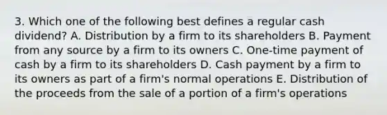 3. Which one of the following best defines a regular cash dividend? A. Distribution by a firm to its shareholders B. Payment from any source by a firm to its owners C. One-time payment of cash by a firm to its shareholders D. Cash payment by a firm to its owners as part of a firm's normal operations E. Distribution of the proceeds from the sale of a portion of a firm's operations