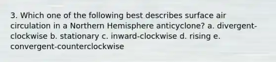 3. Which one of the following best describes surface air circulation in a Northern Hemisphere anticyclone? a. divergent-clockwise b. stationary c. inward-clockwise d. rising e. convergent-counterclockwise