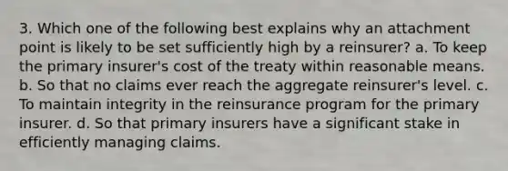 3. Which one of the following best explains why an attachment point is likely to be set sufficiently high by a reinsurer? a. To keep the primary insurer's cost of the treaty within reasonable means. b. So that no claims ever reach the aggregate reinsurer's level. c. To maintain integrity in the reinsurance program for the primary insurer. d. So that primary insurers have a significant stake in efficiently managing claims.