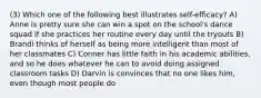 (3) Which one of the following best illustrates self-efficacy? A) Anne is pretty sure she can win a spot on the school's dance squad if she practices her routine every day until the tryouts B) Brandi thinks of herself as being more intelligent than most of her classmates C) Conner has little faith in his academic abilities, and so he does whatever he can to avoid doing assigned classroom tasks D) Darvin is convinces that no one likes him, even though most people do