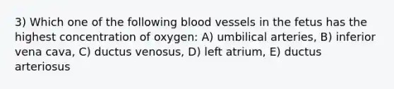 3) Which one of the following <a href='https://www.questionai.com/knowledge/kZJ3mNKN7P-blood-vessels' class='anchor-knowledge'>blood vessels</a> in the fetus has the highest concentration of oxygen: A) umbilical arteries, B) inferior vena cava, C) ductus venosus, D) left atrium, E) ductus arteriosus