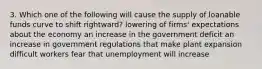 3. Which one of the following will cause the supply of loanable funds curve to shift rightward? lowering of firms' expectations about the economy an increase in the government deficit an increase in government regulations that make plant expansion difficult workers fear that unemployment will increase