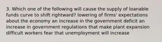 3. Which one of the following will cause the supply of loanable funds curve to shift rightward? lowering of firms' expectations about the economy an increase in the government deficit an increase in government regulations that make plant expansion difficult workers fear that unemployment will increase