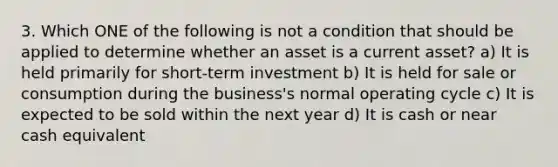 3. Which ONE of the following is not a condition that should be applied to determine whether an asset is a current asset? a) It is held primarily for short-term investment b) It is held for sale or consumption during the business's normal operating cycle c) It is expected to be sold within the next year d) It is cash or near cash equivalent