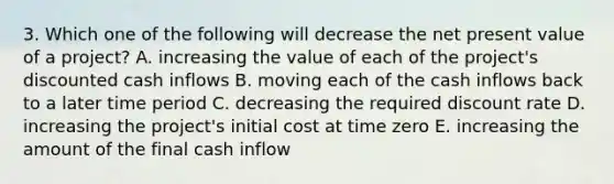 3. Which one of the following will decrease the net present value of a project? A. increasing the value of each of the project's discounted cash inflows B. moving each of the cash inflows back to a later time period C. decreasing the required discount rate D. increasing the project's initial cost at time zero E. increasing the amount of the final cash inflow