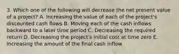 3. Which one of the following will decrease the net present value of a project? A. Increasing the value of each of the project's discounted cash flows B. Moving each of the cash inflows backward to a later time period C. Decreasing the required return D. Decreasing the project's initial cost at time zero E. Increasing the amount of the final cash inflow