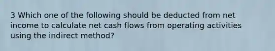 3 Which one of the following should be deducted from net income to calculate net cash flows from operating activities using the indirect method?