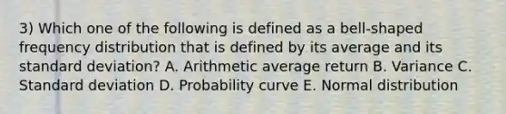 3) Which one of the following is defined as a bell-shaped frequency distribution that is defined by its average and its standard deviation? A. Arithmetic average return B. Variance C. Standard deviation D. Probability curve E. Normal distribution