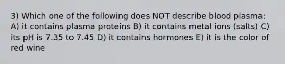 3) Which one of the following does NOT describe blood plasma: A) it contains plasma proteins B) it contains metal ions (salts) C) its pH is 7.35 to 7.45 D) it contains hormones E) it is the color of red wine