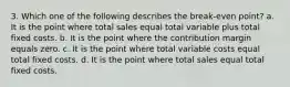 3. Which one of the following describes the break-even point? a. It is the point where total sales equal total variable plus total fixed costs. b. It is the point where the contribution margin equals zero. c. It is the point where total variable costs equal total fixed costs. d. It is the point where total sales equal total fixed costs.