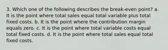 3. Which one of the following describes the break-even point? a. It is the point where total sales equal total variable plus total fixed costs. b. It is the point where the contribution margin equals zero. c. It is the point where total variable costs equal total fixed costs. d. It is the point where total sales equal total fixed costs.