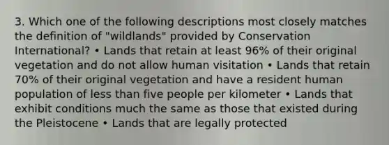 3. Which one of the following descriptions most closely matches the definition of "wildlands" provided by Conservation International? • Lands that retain at least 96% of their original vegetation and do not allow human visitation • Lands that retain 70% of their original vegetation and have a resident human population of less than five people per kilometer • Lands that exhibit conditions much the same as those that existed during the Pleistocene • Lands that are legally protected