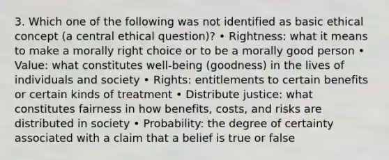 3. Which one of the following was not identified as basic ethical concept (a central ethical question)? • Rightness: what it means to make a morally right choice or to be a morally good person • Value: what constitutes well-being (goodness) in the lives of individuals and society • Rights: entitlements to certain benefits or certain kinds of treatment • Distribute justice: what constitutes fairness in how benefits, costs, and risks are distributed in society • Probability: the degree of certainty associated with a claim that a belief is true or false