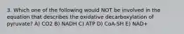 3. Which one of the following would NOT be involved in the equation that describes the oxidative decarboxylation of pyruvate? A) CO2 B) NADH C) ATP D) CoA-SH E) NAD+