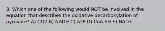 3. Which one of the following would NOT be involved in the equation that describes the oxidative decarboxylation of pyruvate? A) CO2 B) NADH C) ATP D) CoA-SH E) NAD+