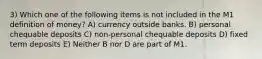 3) Which one of the following items is not included in the M1 definition of money? A) currency outside banks. B) personal chequable deposits C) non-personal chequable deposits D) fixed term deposits E) Neither B nor D are part of M1.